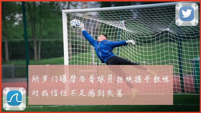 所罗门曝摩洛哥球员拒绝握手教练对我信任不足感到失落