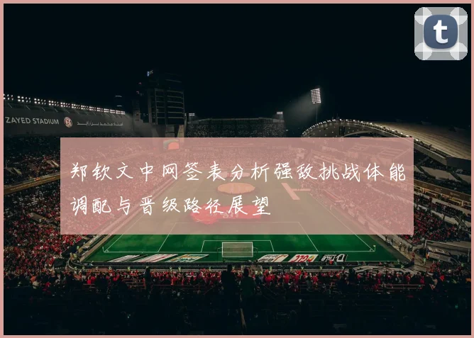郑钦文中网签表分析强敌挑战体能调配与晋级路径展望