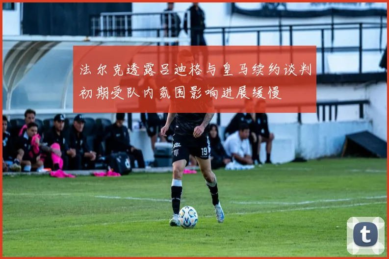 法尔克透露吕迪格与皇马续约谈判初期受队内氛围影响进展缓慢