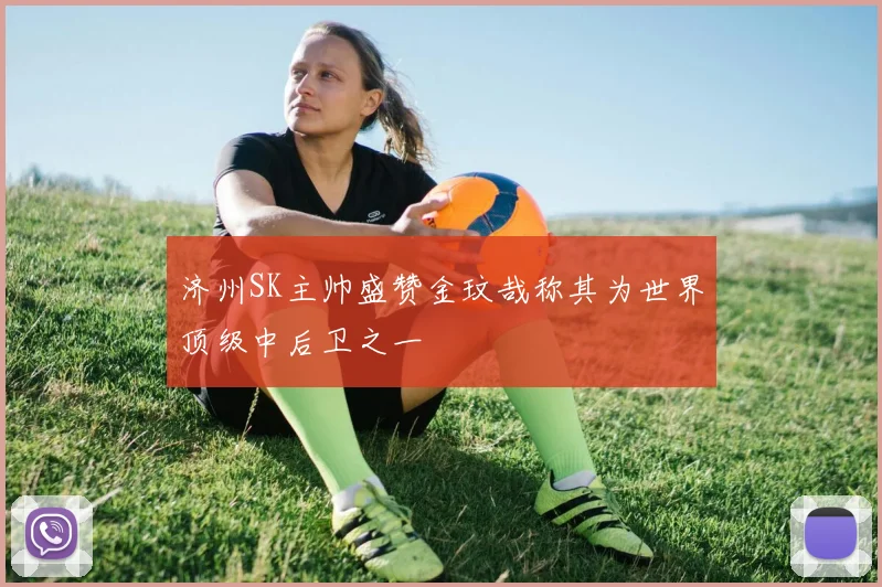 济州SK主帅盛赞金玟哉称其为世界顶级中后卫之一