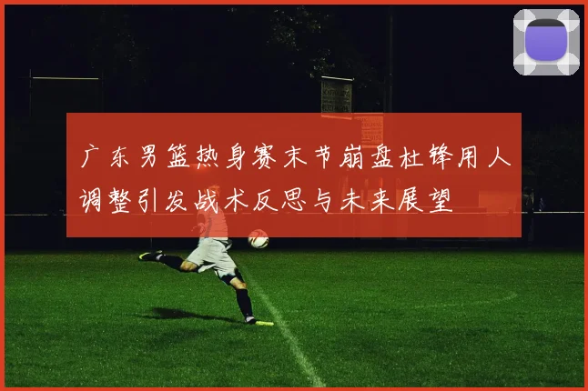 广东男篮热身赛末节崩盘杜锋用人调整引发战术反思与未来展望