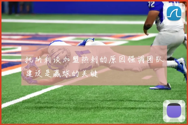 托纳利谈加盟热刺的原因强调团队建设是赢球的关键