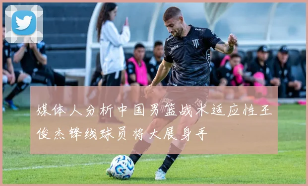 媒体人分析中国男篮战术适应性王俊杰锋线球员将大展身手