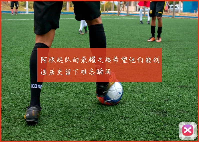 阿根廷队的荣耀之路希望他们能创造历史留下难忘瞬间