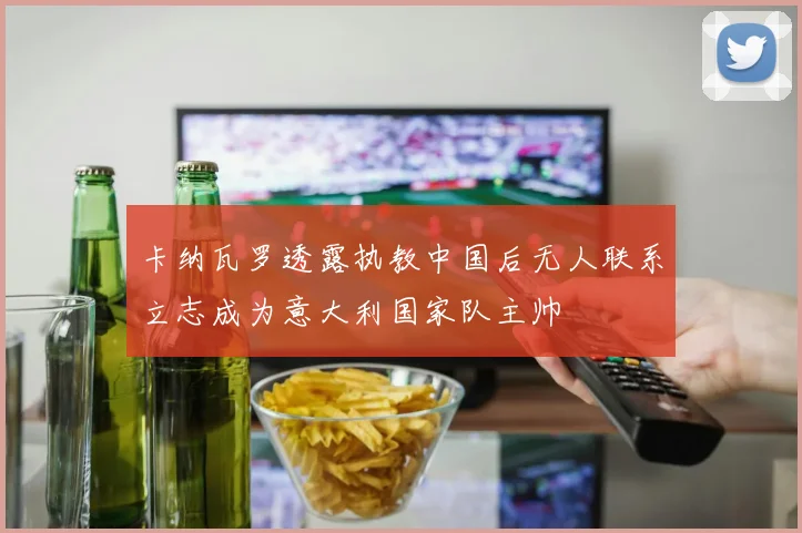 卡纳瓦罗透露执教中国后无人联系立志成为意大利国家队主帅