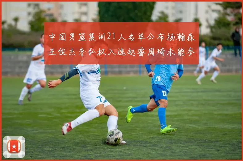 中国男篮集训21人名单公布杨瀚森王俊杰李弘权入选赵睿周琦未能参加