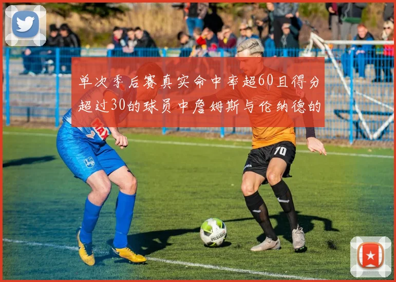 单次季后赛真实命中率超60且得分超过30的球员中詹姆斯与伦纳德的传奇表现