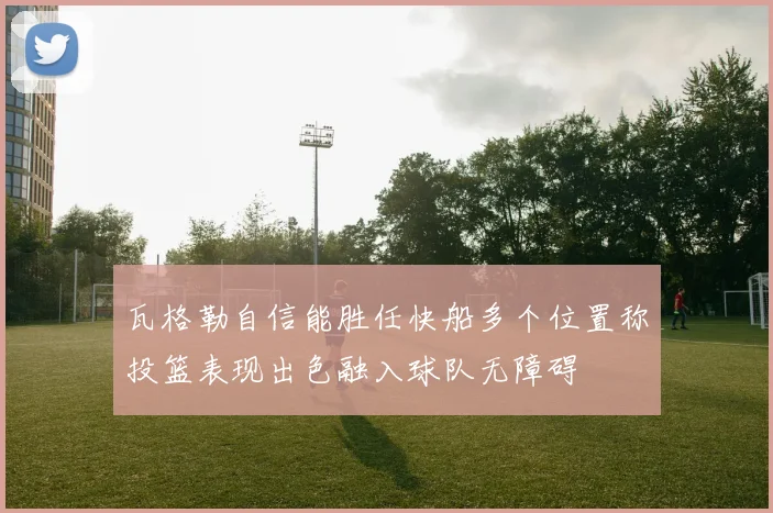 瓦格勒自信能胜任快船多个位置称投篮表现出色融入球队无障碍