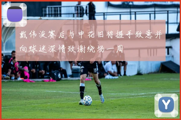 戴伟浚赛后与申花旧将握手致意并向球迷深情致谢绕场一周
