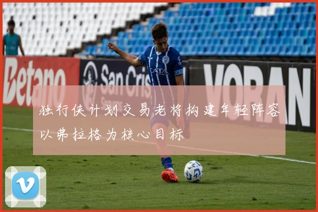 独行侠计划交易老将构建年轻阵容以弗拉格为核心目标