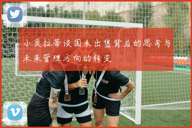 小莫拉蒂谈国米出售背后的思考与未来管理方向的转变
