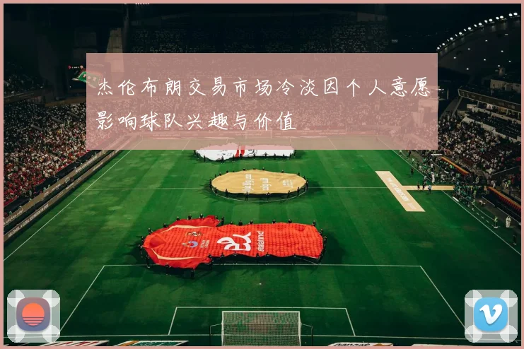 杰伦布朗交易市场冷淡因个人意愿影响球队兴趣与价值