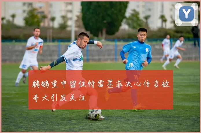 鹈鹕重申留住特雷墨菲决心传言被夸大引发关注