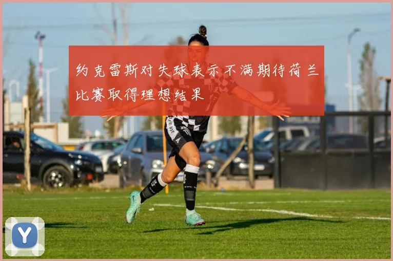 约克雷斯对失球表示不满期待荷兰比赛取得理想结果