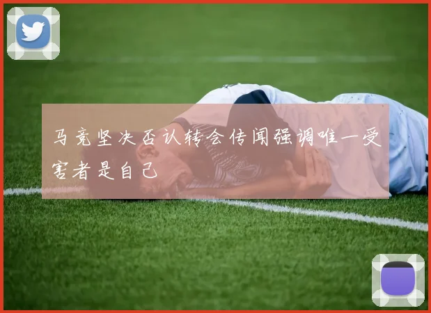 马竞坚决否认转会传闻强调唯一受害者是自己