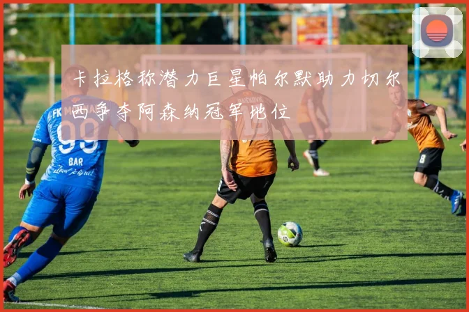 卡拉格称潜力巨星帕尔默助力切尔西争夺阿森纳冠军地位