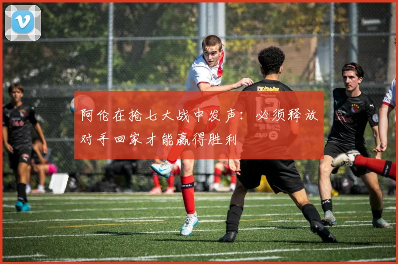 阿伦在抢七大战中发声：必须释放对手回家才能赢得胜利