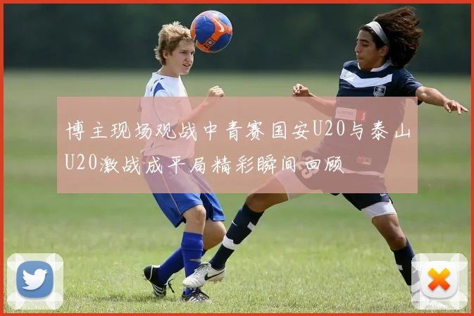 博主现场观战中青赛国安U20与泰山U20激战成平局精彩瞬间回顾