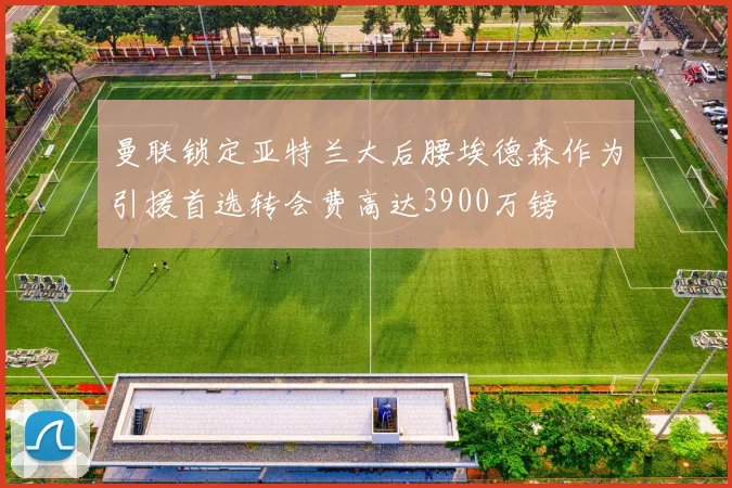 曼联锁定亚特兰大后腰埃德森作为引援首选转会费高达3900万镑