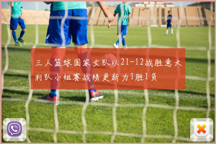 三人篮球国家女队以21-12战胜意大利队小组赛战绩更新为1胜1负
