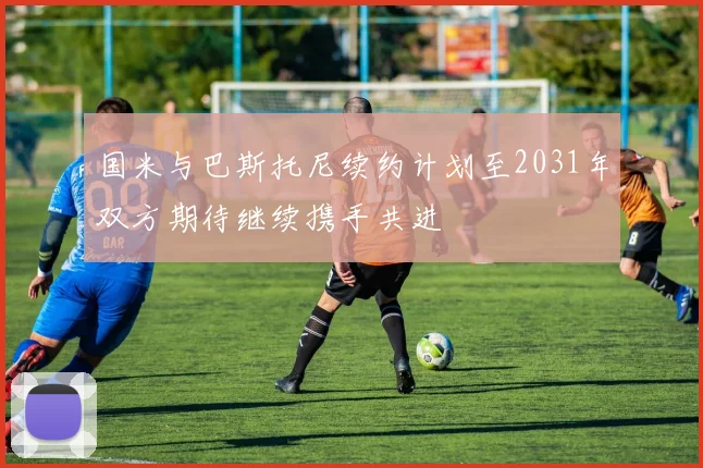 国米与巴斯托尼续约计划至2031年双方期待继续携手共进
