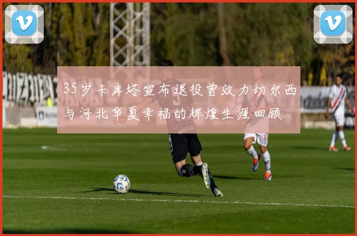 35岁卡库塔宣布退役曾效力切尔西与河北华夏幸福的辉煌生涯回顾