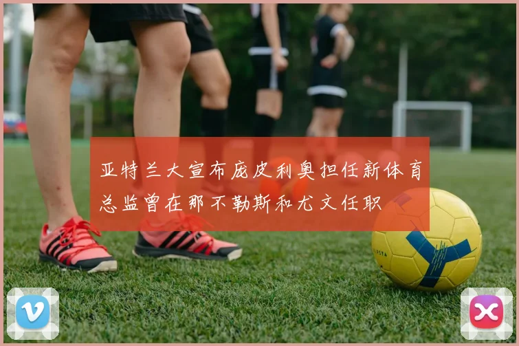 亚特兰大宣布庞皮利奥担任新体育总监曾在那不勒斯和尤文任职