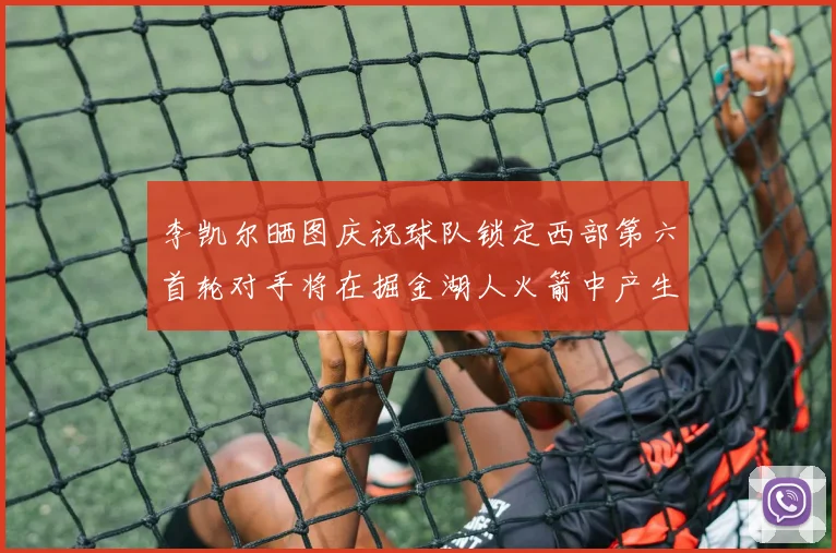 李凯尔晒图庆祝球队锁定西部第六首轮对手将在掘金湖人火箭中产生