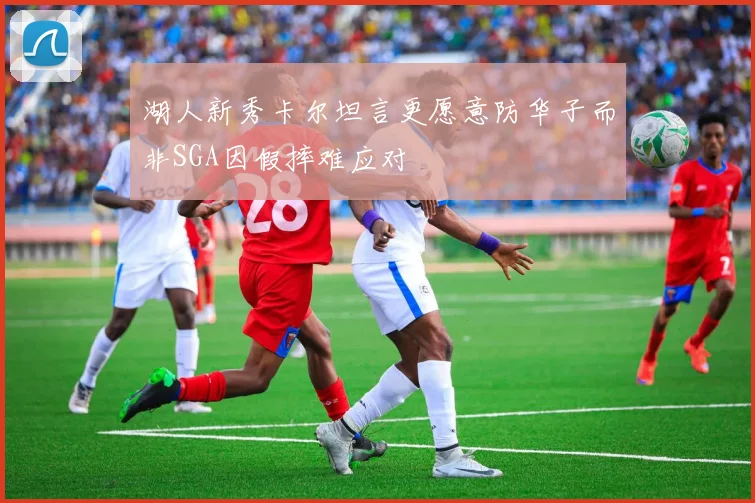 湖人新秀卡尔坦言更愿意防华子而非SGA因假摔难应对