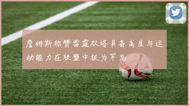 詹姆斯称赞雷霆双塔具备高度与运动能力在联盟中极为罕见