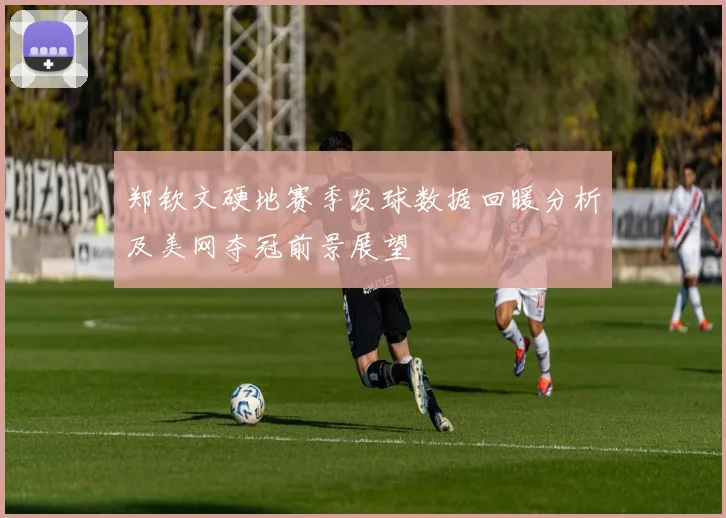 郑钦文硬地赛季发球数据回暖分析及美网夺冠前景展望