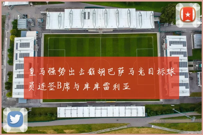 皇马强势出击截胡巴萨马竞目标球员连签B席与库库雷利亚