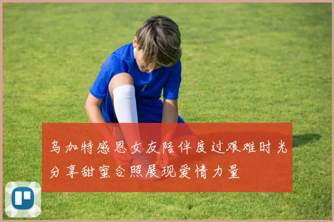 乌加特感恩女友陪伴度过艰难时光分享甜蜜合照展现爱情力量