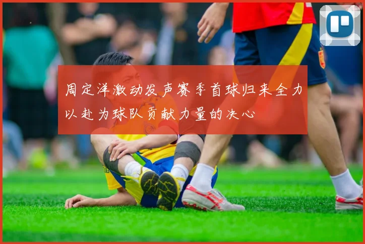 周定洋激动发声赛季首球归来全力以赴为球队贡献力量的决心