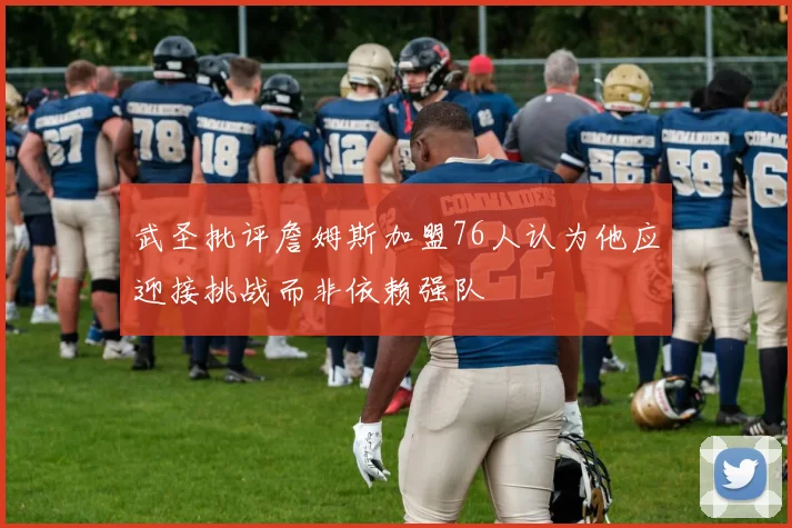武圣批评詹姆斯加盟76人认为他应迎接挑战而非依赖强队