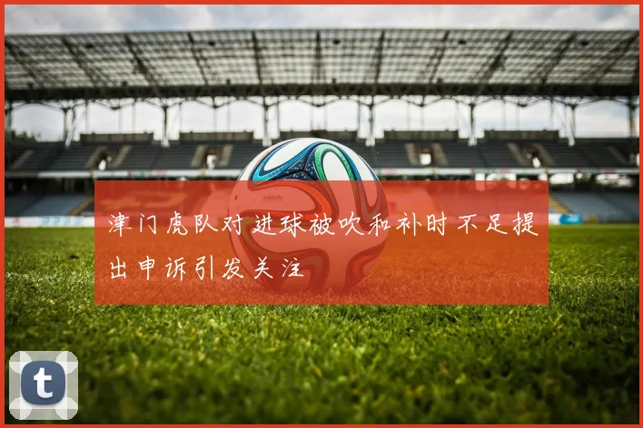 津门虎队对进球被吹和补时不足提出申诉引发关注